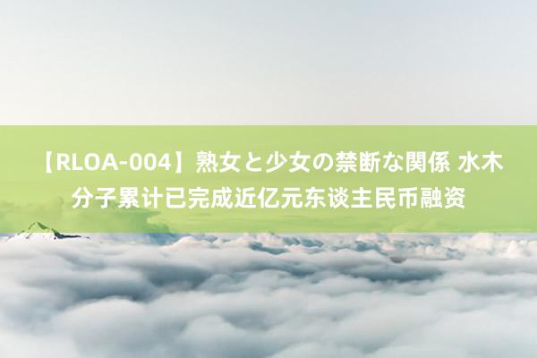 【RLOA-004】熟女と少女の禁断な関係 水木分子累计已完成近亿元东谈主民币融资