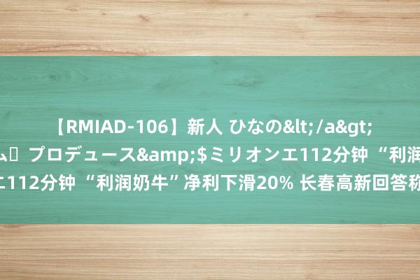 【RMIAD-106】新人 ひなの</a>2008-06-04ケイ・エム・プロデュース&$ミリオンエ112分钟 “利润奶牛”净利下滑20% 长春高新回答称与集采无关