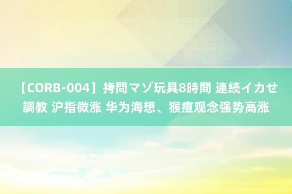 【CORB-004】拷問マゾ玩具8時間 連続イカせ調教 沪指微涨 华为海想、猴痘观念强势高涨