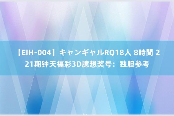 【EIH-004】キャンギャルRQ18人 8時間 221期钟天福彩3D臆想奖号：独胆参考