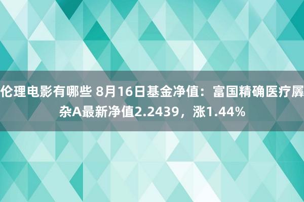 伦理电影有哪些 8月16日基金净值：富国精确医疗羼杂A最新净值2.2439，涨1.44%