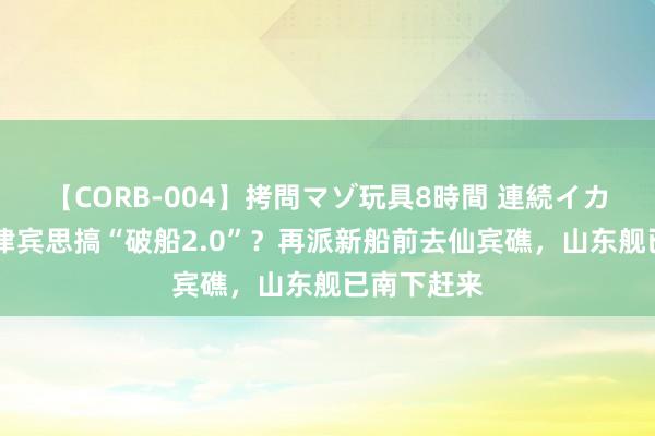 【CORB-004】拷問マゾ玩具8時間 連続イカせ調教 菲律宾思搞“破船2.0”？再派新船前去仙宾礁，山东舰已南下赶来