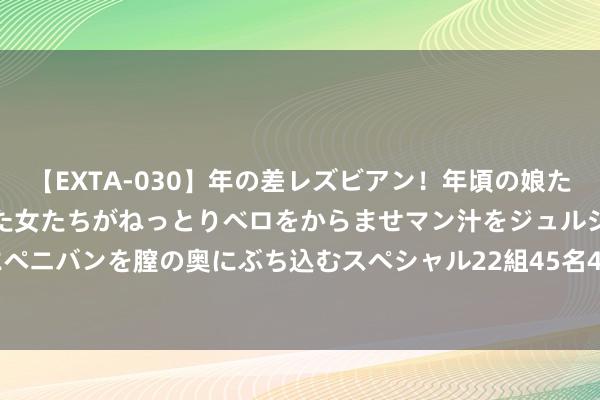 【EXTA-030】年の差レズビアン！年頃の娘たちとお母さんくらいの熟した女たちがねっとりベロをからませマン汁をジュルジュル舐め合った後にペニバンを膣の奥にぶち込むスペシャル22組45名4時間 一起新能IPO被隔绝: 年营收227亿 曾拟募资25亿