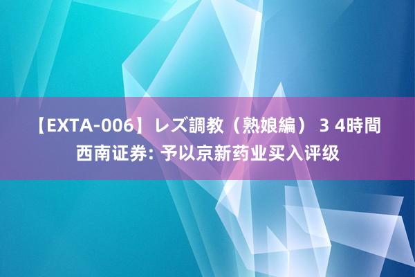 【EXTA-006】レズ調教（熟娘編） 3 4時間 西南证券: 予以京新药业买入评级