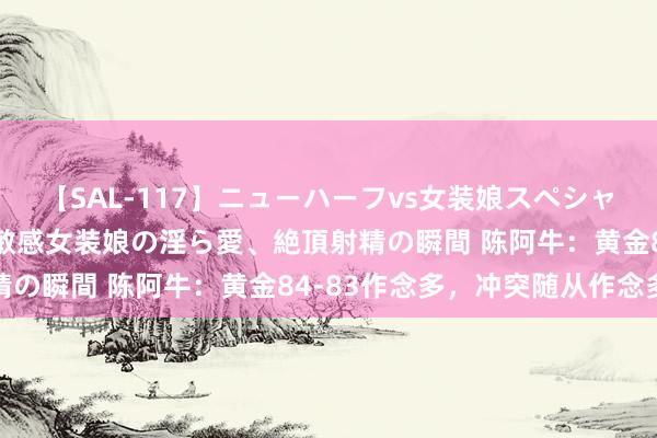 【SAL-117】ニューハーフvs女装娘スペシャル 猥褻ニューハーフと敏感女装娘の淫ら愛、絶頂射精の瞬間 陈阿牛：黄金84-83作念多，冲突随从作念多