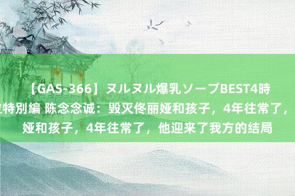 【GAS-366】ヌルヌル爆乳ソープBEST4時間 マットSEX騎乗位特別編 陈念念诚：毁灭佟丽娅和孩子，4年往常了，他迎来了我方的结局