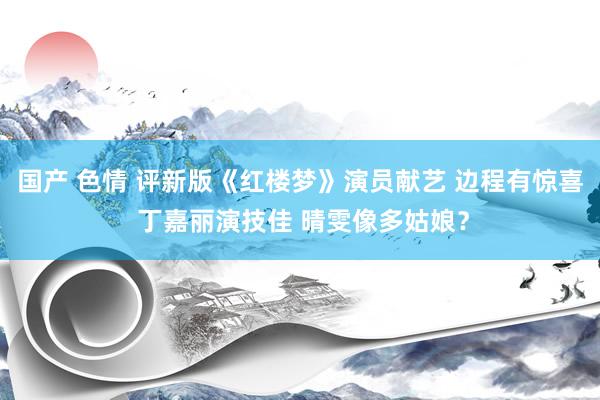 国产 色情 评新版《红楼梦》演员献艺 边程有惊喜 丁嘉丽演技佳 晴雯像多姑娘？