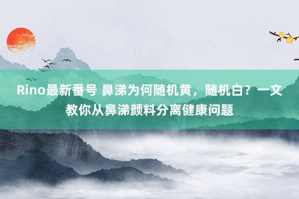 Rino最新番号 鼻涕为何随机黄，随机白？一文教你从鼻涕颜料分离健康问题