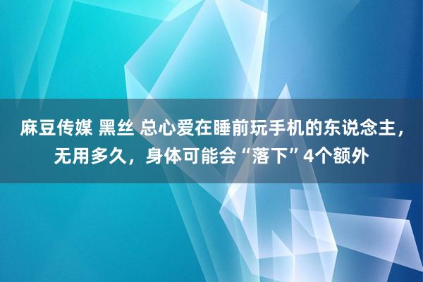 麻豆传媒 黑丝 总心爱在睡前玩手机的东说念主，无用多久，身体可能会“落下”4个额外