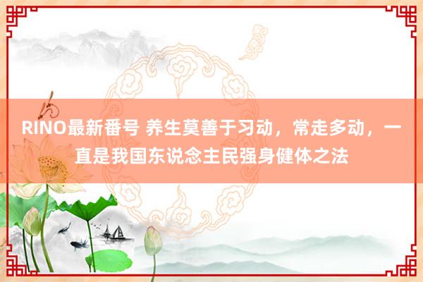 RINO最新番号 养生莫善于习动，常走多动，一直是我国东说念主民强身健体之法