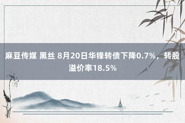 麻豆传媒 黑丝 8月20日华锋转债下降0.7%，转股溢价率18.5%