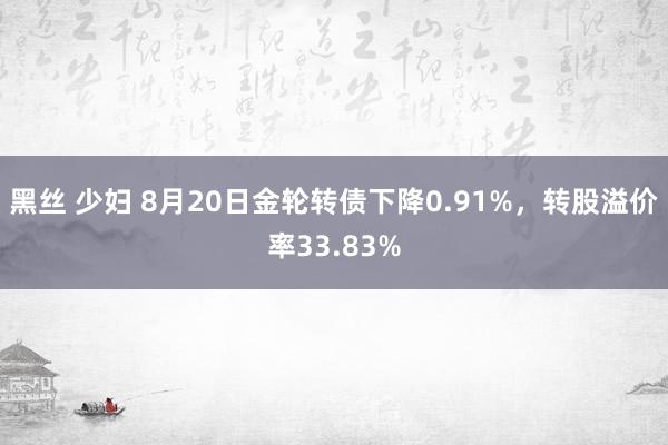 黑丝 少妇 8月20日金轮转债下降0.91%，转股溢价率33.83%