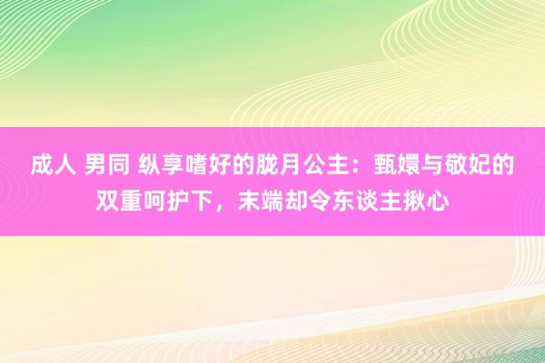 成人 男同 纵享嗜好的胧月公主：甄嬛与敬妃的双重呵护下，末端却令东谈主揪心