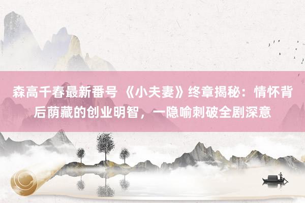 森高千春最新番号 《小夫妻》终章揭秘：情怀背后荫藏的创业明智，一隐喻刺破全剧深意