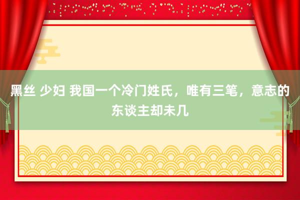 黑丝 少妇 我国一个冷门姓氏，唯有三笔，意志的东谈主却未几