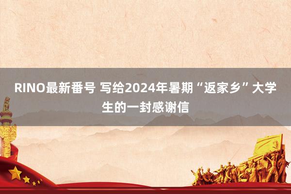 RINO最新番号 写给2024年暑期“返家乡”大学生的一封感谢信