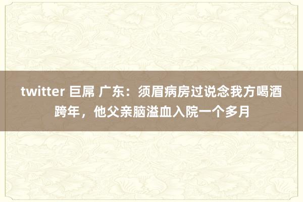 twitter 巨屌 广东：须眉病房过说念我方喝酒跨年，他父亲脑溢血入院一个多月