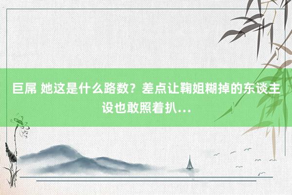 巨屌 她这是什么路数？差点让鞠姐糊掉的东谈主设也敢照着扒…