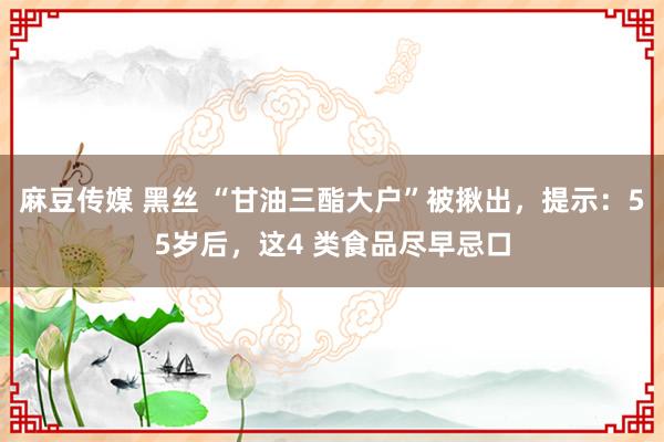 麻豆传媒 黑丝 “甘油三酯大户”被揪出，提示：55岁后，这4 类食品尽早忌口