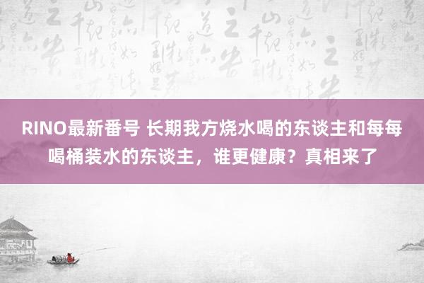 RINO最新番号 长期我方烧水喝的东谈主和每每喝桶装水的东谈主，谁更健康？真相来了