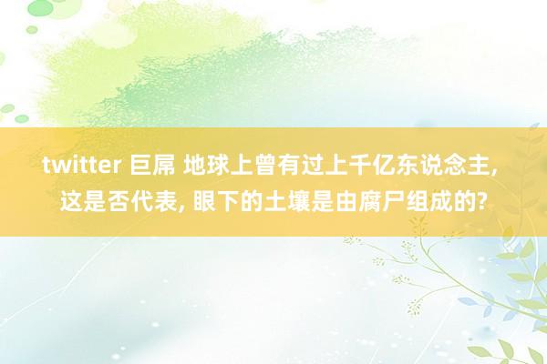 twitter 巨屌 地球上曾有过上千亿东说念主， 这是否代表， 眼下的土壤是由腐尸组成的?