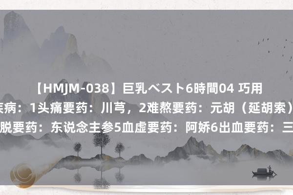 【HMJM-038】巨乳ベスト6時間04 巧用要药（一），妙治全身疾病：1头痛要药：川芎，2难熬要药：元胡（延胡索）3气虚要药：黄芪4虚脱要药：东说念主参5血虚要药：阿娇6出血要药：三七7气郁要药：香附8便隐讳药：大黄9肝郁要药：柴胡10热毒要药：双花