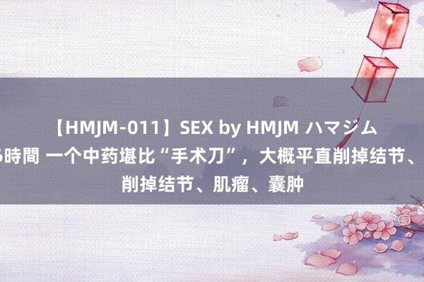 【HMJM-011】SEX by HMJM ハマジムベスト09 6時間 一个中药堪比“手术刀”，大概平直削掉结节、肌瘤、囊肿