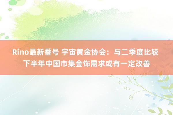 Rino最新番号 宇宙黄金协会：与二季度比较 下半年中国市集金饰需求或有一定改善