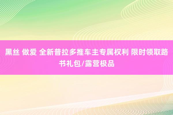 黑丝 做爱 全新普拉多推车主专属权利 限时领取路书礼包/露营极品