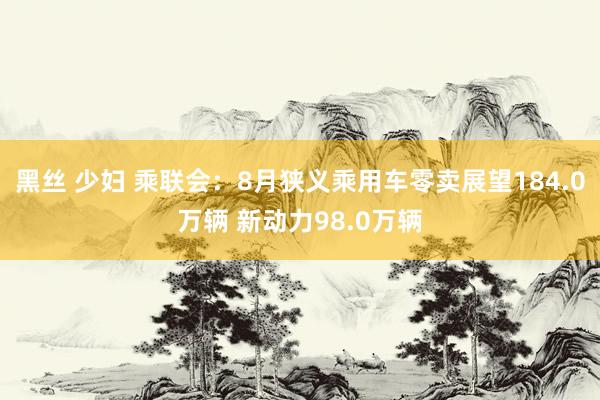 黑丝 少妇 乘联会：8月狭义乘用车零卖展望184.0万辆 新动力98.0万辆