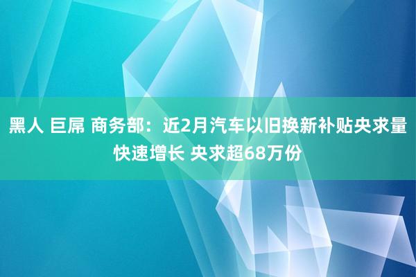 黑人 巨屌 商务部：近2月汽车以旧换新补贴央求量快速增长 央求超68万份