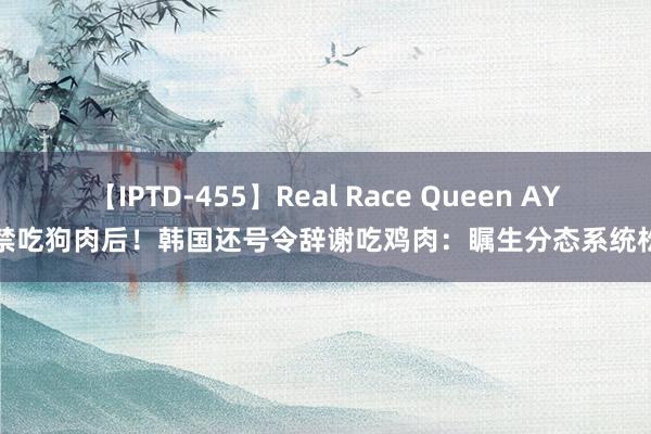 【IPTD-455】Real Race Queen AYA 禁吃狗肉后！韩国还号令辞谢吃鸡肉：瞩生分态系统松懈