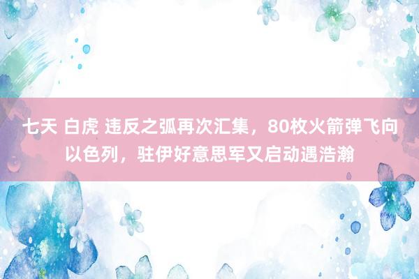 七天 白虎 违反之弧再次汇集，80枚火箭弹飞向以色列，驻伊好意思军又启动遇浩瀚