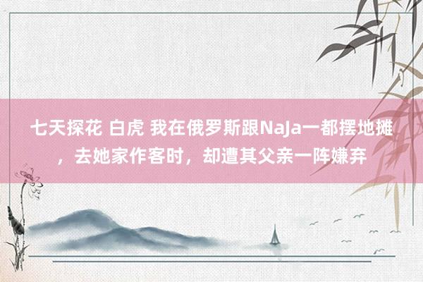 七天探花 白虎 我在俄罗斯跟NaJa一都摆地摊，去她家作客时，却遭其父亲一阵嫌弃