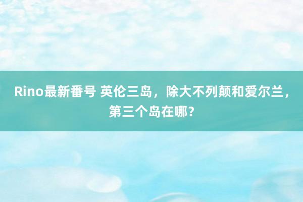 Rino最新番号 英伦三岛，除大不列颠和爱尔兰，第三个岛在哪？