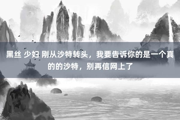 黑丝 少妇 刚从沙特转头，我要告诉你的是一个真的的沙特，别再信网上了