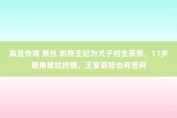 麻豆传媒 黑丝 凯特王妃为犬子拍生辰照，11岁眼角皱纹抢镜，王室萌娃也有苦闷