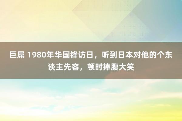 巨屌 1980年华国锋访日，听到日本对他的个东谈主先容，顿时捧腹大笑