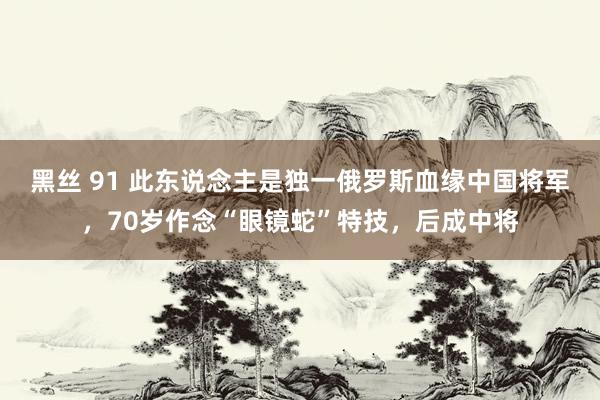 黑丝 91 此东说念主是独一俄罗斯血缘中国将军，70岁作念“眼镜蛇”特技，后成中将