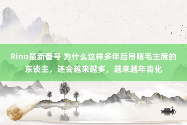 Rino最新番号 为什么这样多年后吊唁毛主席的东谈主，还会越来越多，越来越年青化