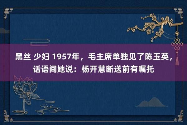 黑丝 少妇 1957年，毛主席单独见了陈玉英，话语间她说：杨开慧断送前有嘱托