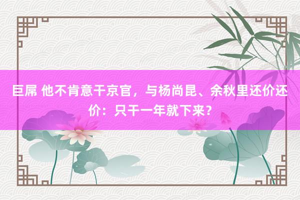 巨屌 他不肯意干京官，与杨尚昆、余秋里还价还价：只干一年就下来？