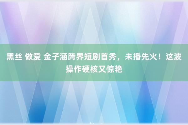 黑丝 做爱 金子涵跨界短剧首秀，未播先火！这波操作硬核又惊艳