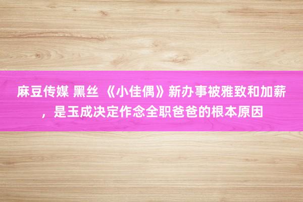 麻豆传媒 黑丝 《小佳偶》新办事被雅致和加薪，是玉成决定作念全职爸爸的根本原因