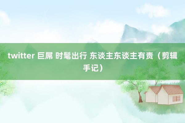 twitter 巨屌 时髦出行 东谈主东谈主有责（剪辑手记）