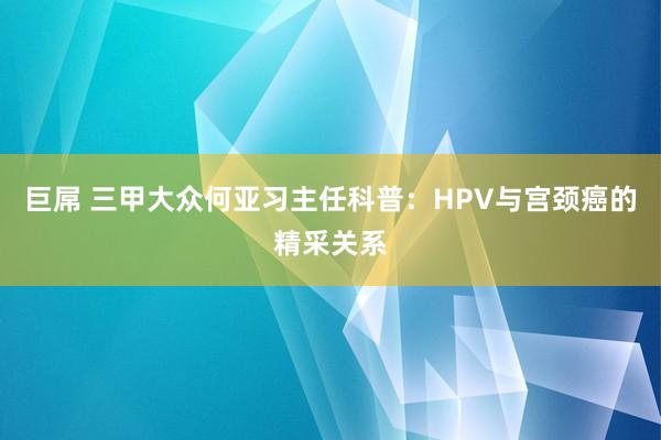 巨屌 三甲大众何亚习主任科普：HPV与宫颈癌的精采关系