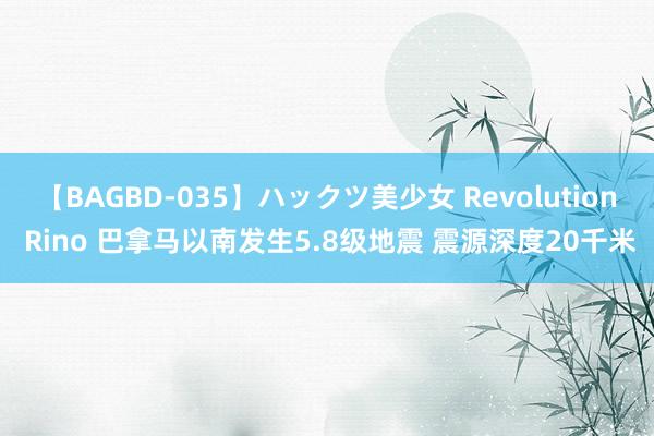 【BAGBD-035】ハックツ美少女 Revolution Rino 巴拿马以南发生5.8级地震 震源深度20千米