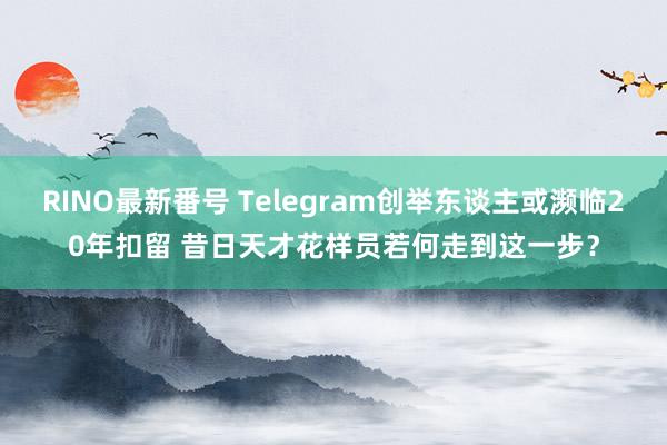 RINO最新番号 Telegram创举东谈主或濒临20年扣留 昔日天才花样员若何走到这一步？