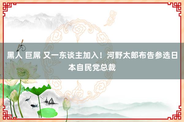 黑人 巨屌 又一东谈主加入！河野太郎布告参选日本自民党总裁