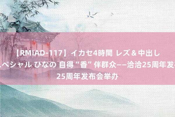 【RMIAD-117】イカセ4時間 レズ＆中出し 初解禁スペシャル ひなの 自得“香”伴群众——洽洽25周年发布会举办